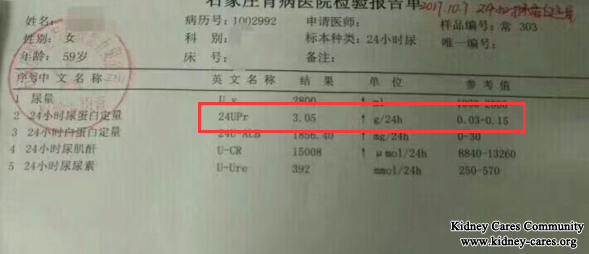 Characteristic Chinese Medicine Treats Proteinuria Effectively  Proteinuria in kidney disease is difficult to be treated. It is easy to relapse and bothers many kidney patients. In our hospital, Chinese medicine treatments can treat it from the root. It brings a big hope to kidney patients.  A patient has taken a long time of medicines in her local, but there is no result. Under the introduction of one kidney patient’s introduction, she decides to come to our hospital for Chinese medicine treatments.  The main treatment in our hospital is a series of Chinese medicine treatments including Micro-Chinese Medicine Osmotherapy, Medicated Bath, Medicated Foot Bath, Medicinal Soup, Mai Kang Mixture, Moxibustion Therapy, Steaming Therapy and Enema Therapy, etc. They first cleanse your blood to give you a clean blood environment. Without a clean blood environment, you can not get a good result. Chinese medicines can draw out toxins and wastes from your blood and kidney intrinsic cells via urine, bowel movement, sweat glands. This can give you a clean blood environment. After blood is purified, the active ingredients of Chinese medicines can arrive at your kidney lesion directly through dilating blood vessels, improving blood circulation, preventing inflammation and coagulation, degrading extracellular matrix and providing nutrients. This can treat your condition from the root.  After 20 days of our unique Chinese Medicine Treatments, her proteinuria was reduced to 0.98g from 3.05g and high creatinine level was reduced to 138umol/L from 151umol/L. We do not let her down. She said it is we that gave her confidence and life hope. She hoped more and more kidney patients can get a better life with our Chinese medicine treatments. Any question, you can leave a message below or consult our online doctor directly. We will reply you as soon as possible.